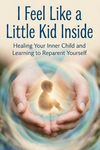I Feel Like a Little Kid Inside: Healing Your Inner Child and Learning to Reparent Yourself