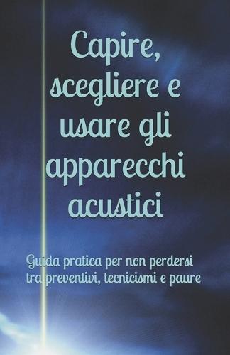 Capire, scegliere e usare gli apparecchi acustici: Guida pratica per non perdersi tra preventivi, tecnicismi e paure