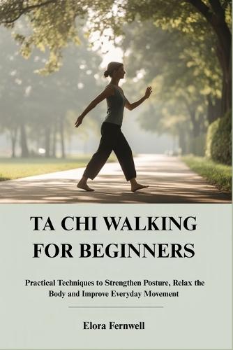 Ta CHI Walking for Beginners: Practical Techniques to Strengthen Posture, Relax the Body and Improve Everyday Movement