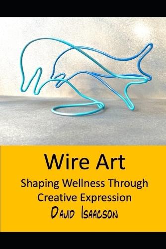 Wire Art: Shaping Wellbeing Through Creative Expression: A Guide to the Therapeutic Benefits of Wire Sculpture and Teaching this Skill to Others