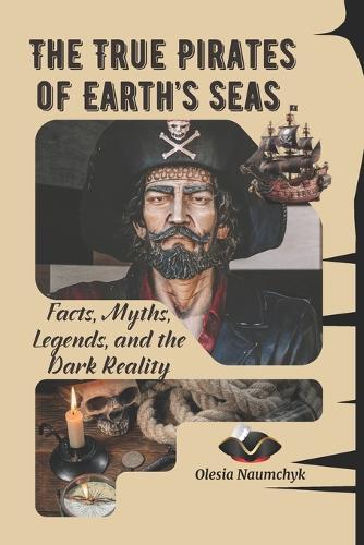 The True Pirates of Earth's Seas: Facts, Myths, Legends, and the Dark Reality