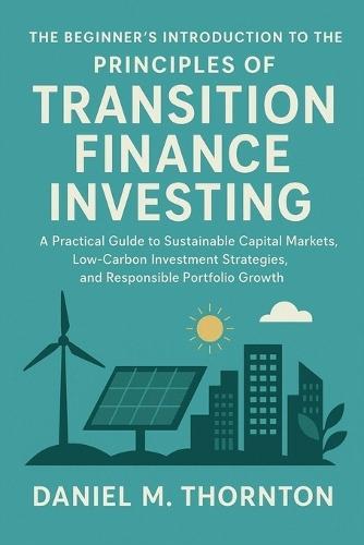 The Beginner's Introduction to the Principles of Transition Finance Investing: A Practical Guide to Sustainable Capital Markets, Low-Carbon Investment Strategies, and Responsible Portfolio Growth