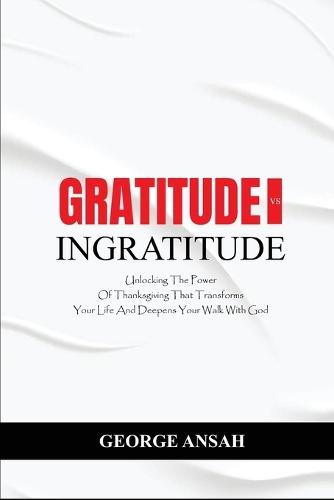 Gratitude Vs Ingratitude: Unlocking The Power Of Thanksgiving That Transforms Your Life And Deepens Your Walk With God