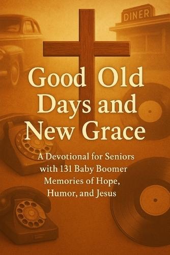 Good Old Days and New Grace: A Devotional for Seniors with 131 Baby Boomer Memories of Hope, Humor, and Jesus