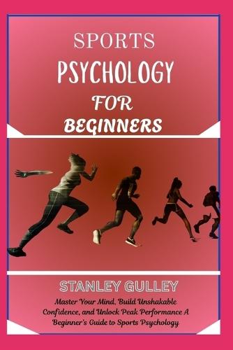Sports Psychology for Beginners: Master Your Mind, Build Unshakable Confidence, and Unlock Peak Performance A Beginner's Guide to Sports Psychology