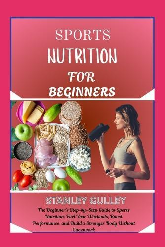 Sports Nutrition for Beginners: The Beginner's Step-by-Step Guide to Sports Nutrition: Fuel Your Workouts, Boost Performance, and Build a Stronger Body Without Guesswork
