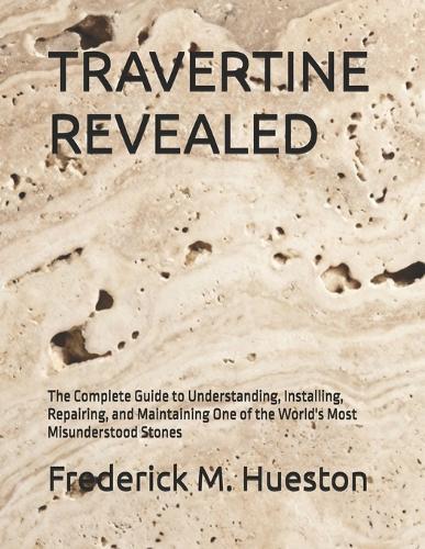 Travertine Revealed: The Complete Guide to Understanding, Installing, Repairing, and Maintaining One of the World's Most Misunderstood Stones