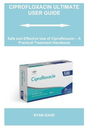 Ciprofloxacin Ultimate User Guide: Safe and Effective Use of Ciprofloxacin - A Practical Treatment Handbook