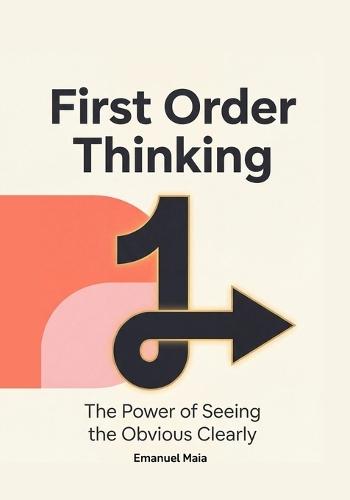 First Order Thinking: The Power of Seeing the Obvious Clearly: Mastering Clear Decisions and Focus in a Complex, Distracting World