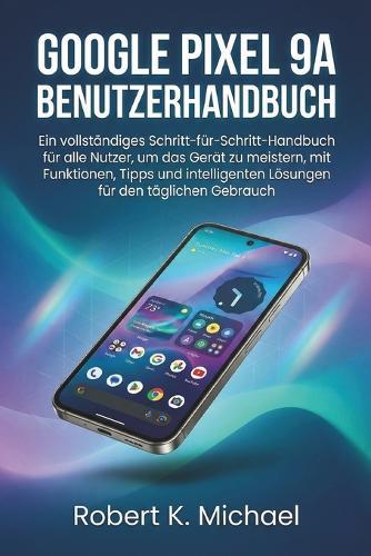 Google Pixel 9A Benutzerhandbuch: Ein vollständiges Schritt-für-Schritt-Handbuch für alle Nutzer, um das Gerät zu meistern, mit Funktionen, Tipps und intelligenten Lösungen für den täglichen Gebrauch