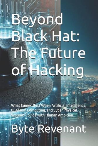 Beyond Black Hat: The Future of Hacking: What Comes Next When Artificial Intelligence, Quantum Computing, and Cyber Physical Systems Collide with Human Ambition