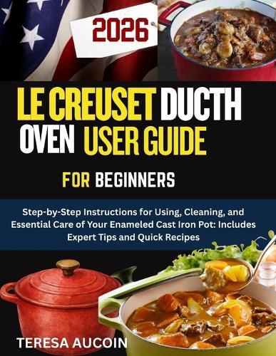 Le Creuset Dutch Oven User Guide for Beginners: Step-by-Step Instructions for Using, Cleaning, and Essential Care of Your Enameled Cast Iron Pot: Includes Expert Tips and Quick Recipes