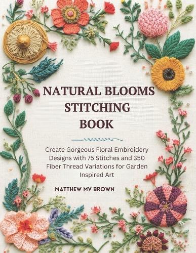 Natural Blooms Stitching Book: Create Gorgeous Floral Embroidery Designs with 75 Stitches and 350 Fiber Thread Variations for Garden Inspired Art