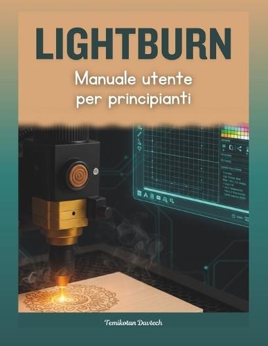 LightBurn Manuale utente per principianti: La guida pratica completa all'incisione e al taglio laser: maestria creativa attraverso un'installazione sicura, una progettazione precisa e una risoluzione dei problemi professionale.