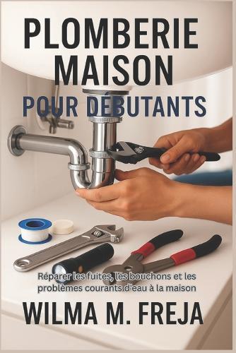 Plomberie Maison Pour Débutants: Réparer les fuites, les bouchons et les problèmes courants d'eau à la maison