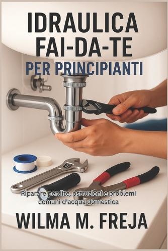 Idraulica Fai-Da-Te Per Principianti: Riparare perdite, ostruzioni e problemi comuni d'acqua domestica