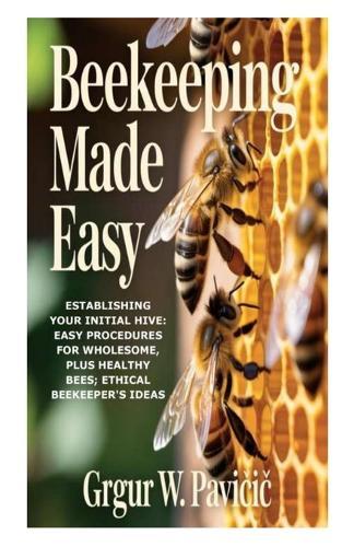 Beekeeping Made Easy: Establishing Your Initial Hive: Easy Procedures for Wholesome, plus Healthy Bees; Ethical Beekeeper's Ideas