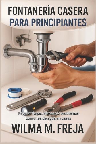 Fontanería Casera Para Principiantes: Reparar fugas, atascos y problemas comunes de agua en casas