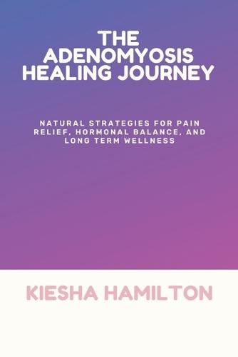 The Adenomyosis Healing Journey: Natural Strategies for Pain Relief, Hormonal Balance, and Long Term Wellness