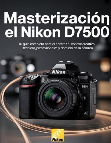Masterización el Nikon D7500: Tu guía completa para el control creativo, técnicas profesionales y dominio de la cámara