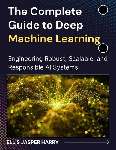 The Complete Guide to Deep Machine Learning: Engineering Robust, Scalable, and Responsible AI Systems
