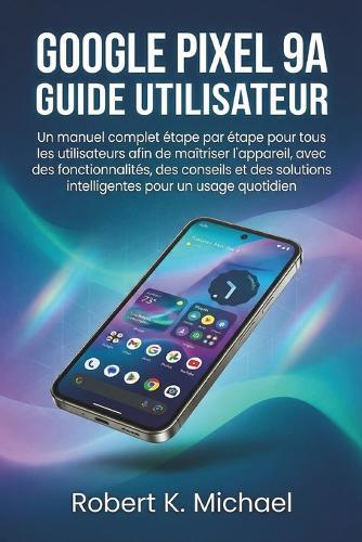 Google Pixel 9A Guide utilisateur: Un manuel complet étape par étape pour tous les utilisateurs afin de maîtriser l'appareil, avec des fonctionnalités, des conseils et des solutions intelligentes pour un usage quotidien