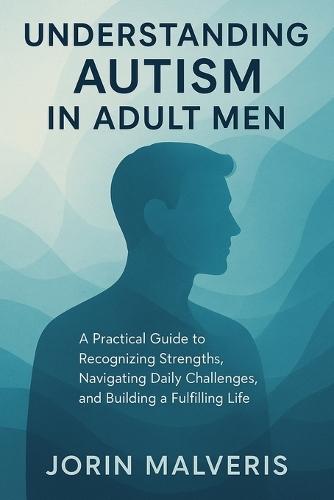 Understanding Autism in Adult Men: A Practical Guide to Recognizing Strengths, Navigating Daily Challenges, and Building a Fulfilling Life