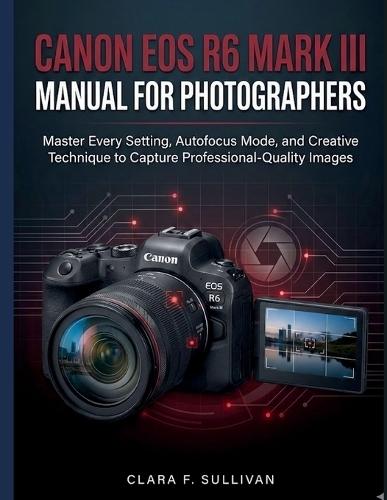 Canon EOS R6 Mark III Manual for Photographers: Master Every Setting, Autofocus Mode, and Creative Technique to Capture Professional-Quality Images