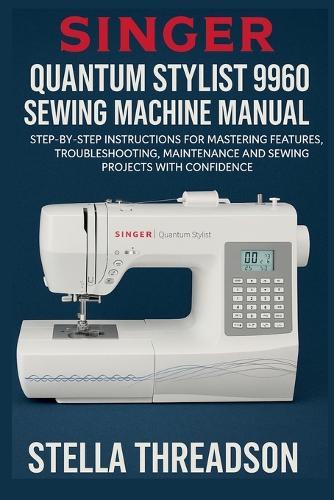 Singer Quantum Stylist 9960 Sewing Machine Manual: Step-by-Step Instructions for Mastering Features, Troubleshooting, Maintenance and Sewing Projects with Confidence