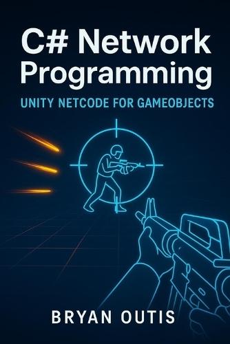 C# Network Programming: Unity Netcode for GameObjects: Learn Advanced Multiplayer Systems the Fun Way by Building a Competitive Shooter with C#, Server Authority, and Lag Compensation