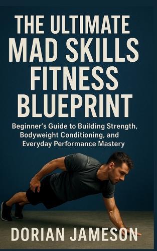 The Ultimate Mad Skills Fitness Blueprint: Beginner's Guide to Building Strength, Bodyweight Conditioning, and Everyday Performance Mastery