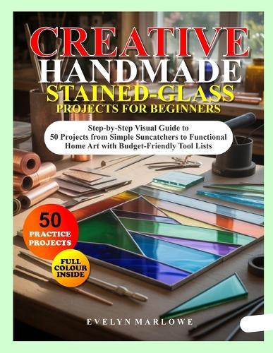 Creative Handmade Stained-Glass Projects for Beginners: Step-by-Step Visual Guide to 50 Projects from Simple Suncatchers to Functional Home Art with Budget-Friendly Tool Lists