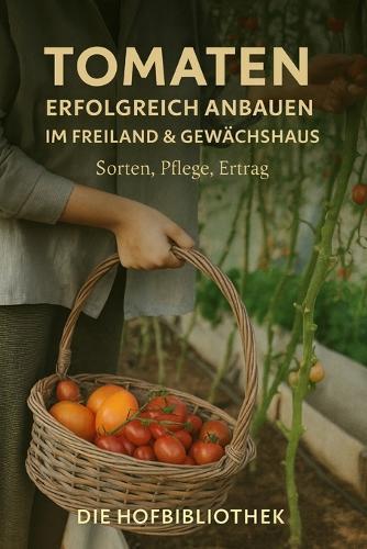 Tomaten erfolgreich anbauen: Im Freiland & Gewächshaus: Der praktische Leitfaden zu Sortenwahl, Pflege, Krankheiten, Ernte & hoher Ertragsplanung