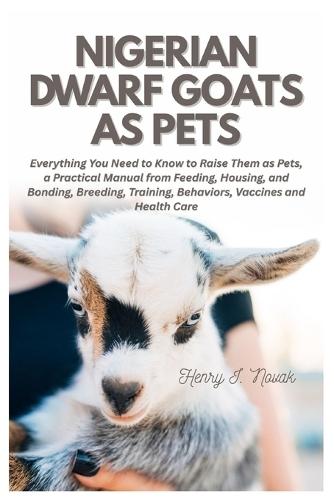 Nigerian Dwarf Goats as Pets: Everything You Need To Know to Raise Them as Pets, a Practical Manual from Feeding, Housing, and Bonding, Breeding, Training, Behaviors, Vaccines and Health Care