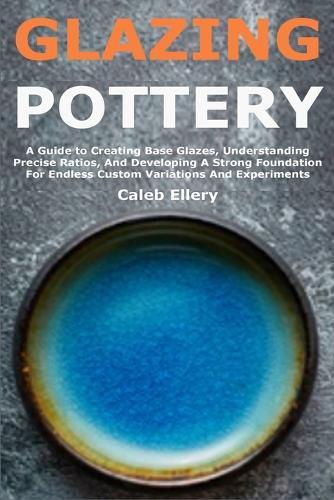 Glazing Pottery: A Guide to Creating Base Glazes, Understanding Precise Ratios, And Developing A Strong Foundation For Endless Custom Variations And Experiments