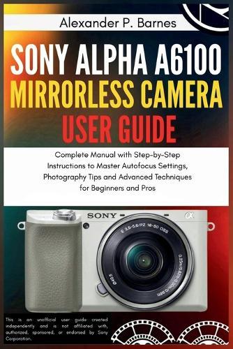 Sony Alpha a6100 Mirrorless Camera User Guide: Complete Manual with Step-by-Step Instructions to Master Autofocus Settings, Photography Tips and Advanced Techniques for Beginners and Pros