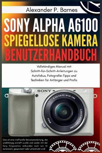 Sony Alpha a6100 Spiegellose Kamera Benutzerhandbuch: Vollständiges Manual mit Schritt-für-Schritt-Anleitungen zu Autofokus, Fotografie-Tipps und Techniken für Anfänger und Profis