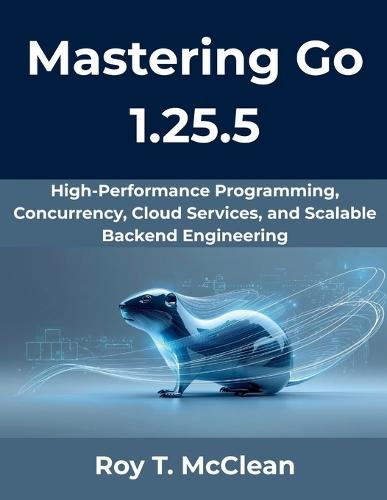 Mastering Go 1.25.5: High-Performance Programming, Concurrency, Cloud Services, and Scalable Backend Engineering