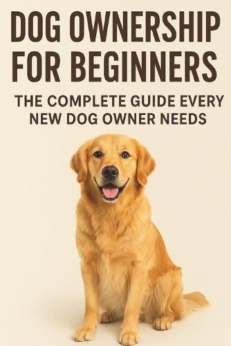 Dog Ownership for Beginners: : The Complete Guide Every New Dog Owner Needs