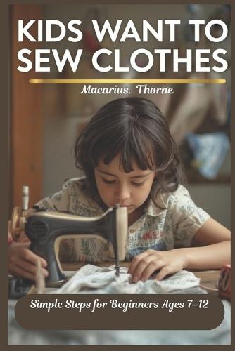 Kids Want to Sew Clothes: Simple Steps for Beginners Ages 7-12