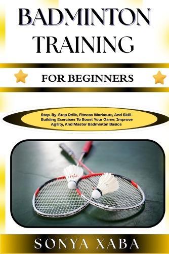 Badminton Training for Beginners: Step-By-Step Drills, Fitness Workouts, And Skill-Building Exercises To Boost Your Game, Improve Agility, And Master Badminton Basics