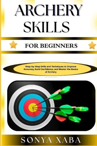 Archery Skills for Beginners: Step-by-Step Drills and Techniques to Improve Accuracy, Build Confidence, and Master the Basics of Archery