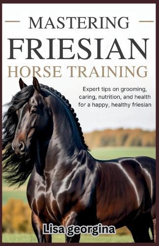 Mastering Friesian Horse Training: Expert Tips on Grooming, Caring, Nutrition, and Health for a Happy, Healthy Friesian