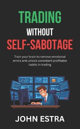 Trading Without Self-Sabotage: Train your brain to remove emotional errors and unlock consistent profitable habits in trading