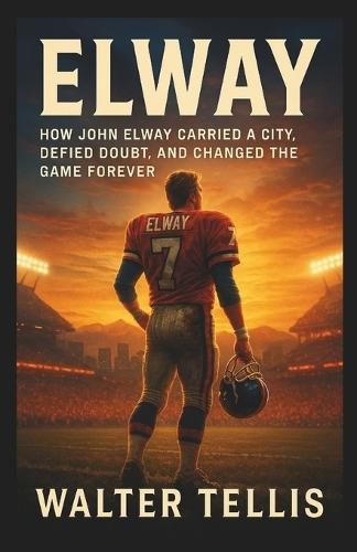 Elway: How John Elway Carried a City, Defied Doubt, and Changed the Game Forever