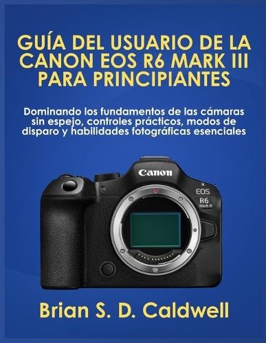 Guía del Usuario de la Canon EOS R6 Mark III Para Principiantes: Dominando los fundamentos de las cámaras sin espejo, controles prácticos, modos de disparo y habilidades fotográficas esenciales