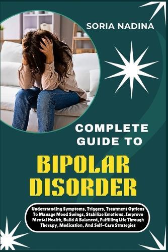 Complete Guide to Bipolar Disorder: Understanding Symptoms, Triggers, Treatment Options To Manage Mood Swings, Stabilize Emotions, Improve Mental Health, Build A Balanced, Fulfilling Life Through Therapy, Medication, And Self-Care Strategies