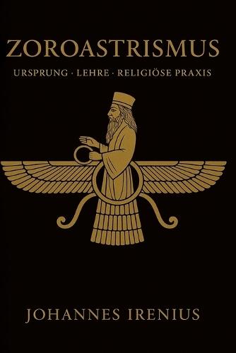 Zoroastrismus - Ursprung, Lehre und religiöse Praxis: Alles, was man wissen muss über Zarathustra, Ahura Mazda, Ahriman, iranische Mythologie, persische Religion und über gute Gedanken, gute Worte und gute Taten