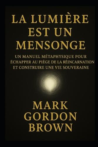 La Lumière Est Un Mensonge: Manuel Métaphysique pour Échapper au Piège de la Réincarnation et Construire une Vie Souveraine