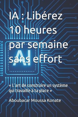 Ia: Libérez 10 heures par semaine sans effort: L'art de construire un système qui travaille à ta place